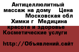 Антицеллюлитный массаж на дому. › Цена ­ 10 009 - Московская обл., Химки г. Медицина, красота и здоровье » Косметические услуги   